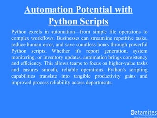 Automation Potential with
Python Scripts
Python excels in automation—from simple file operations to
complex workflows. Businesses can streamline repetitive tasks,
reduce human error, and save countless hours through powerful
Python scripts. Whether it's report generation, system
monitoring, or inventory updates, automation brings consistency
and efficiency. This allows teams to focus on higher-value tasks
and ensures smooth, reliable operations. Python's scripting
capabilities translate into tangible productivity gains and
improved process reliability across departments.
 