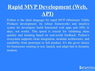 Rapid MVP Development (Web,
API)
Python is the ideal language for rapid MVP (Minimum Viable
Product) development. Its robust frameworks and intuitive
syntax let developers build functional web apps and APIs in
days, not weeks. This speed is crucial for validating ideas
quickly and iterating based on real-world feedback. Python’s
ecosystem supports clean integration, modular architecture, and
scalability from prototype to full product. It’s the go-to choice
for businesses wanting to test, launch, and adapt fast in dynamic
markets.
 
