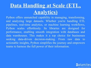 Data Handling at Scale (ETL,
Analytics)
Python offers unmatched capability in managing, transforming,
and analyzing large datasets. Whether you're handling ETL
pipelines, real-time analytics, or machine learning workflows,
Python scales effortlessly. Its libraries are designed for
performance, enabling smooth integration with databases and
data warehouses. This makes it a top choice for businesses
seeking data-driven decision-making. From raw data to
actionable insights, Python simplifies the journey and empowers
teams to harness the full power of their information.
 
