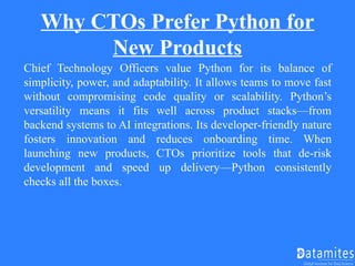 Why CTOs Prefer Python for
New Products
Chief Technology Officers value Python for its balance of
simplicity, power, and adaptability. It allows teams to move fast
without compromising code quality or scalability. Python’s
versatility means it fits well across product stacks—from
backend systems to AI integrations. Its developer-friendly nature
fosters innovation and reduces onboarding time. When
launching new products, CTOs prioritize tools that de-risk
development and speed up delivery—Python consistently
checks all the boxes.
 