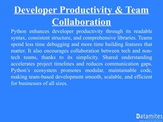 Developer Productivity & Team
Collaboration
Python enhances developer productivity through its readable
syntax, consistent structure, and comprehensive libraries. Teams
spend less time debugging and more time building features that
matter. It also encourages collaboration between tech and non-
tech teams, thanks to its simplicity. Shared understanding
accelerates project timelines and reduces communication gaps.
Python’s ecosystem promotes modular, maintainable code,
making team-based development smooth, scalable, and efficient
for businesses of all sizes.
 