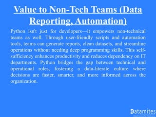 Value to Non-Tech Teams (Data
Reporting, Automation)
Python isn't just for developers—it empowers non-technical
teams as well. Through user-friendly scripts and automation
tools, teams can generate reports, clean datasets, and streamline
operations without needing deep programming skills. This self-
sufficiency enhances productivity and reduces dependency on IT
departments. Python bridges the gap between technical and
operational roles, fostering a data-literate culture where
decisions are faster, smarter, and more informed across the
organization.
 