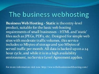 Business Web Hosting - Static is the entry-level
product, suitable for the basic web hosting
requirements of small businesses - HTML and 'static'
files such as JPEGs, PDFs, etc. Designed for simple web
sites with moderate traffic volumes, this service
includes 10 Mbytes of storage and 500 Mbytes of
served traffic per month. All data is backed up on a 24
hour cycle, and while it is in a high availability
environment, no Service Level Agreement applies.
For more information visit now http://www.thebusinesswebhosting.com/
 