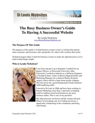The Busy Business Owner's Guide
          To Having A Successful Website
                                  By Lynda Nicholson
                            www.StLouisWebsitesThatWork.com

The Purpose Of This Guide

The purpose of this guide is to help business owners to have a website that attracts
more customers and increases sales and profits. It's what I call a website that works.

Technical jargon makes it hard for business owners to make the right decisions so I've
tried to keep things simple.

Who is Lynda Nicholson?

                                 I was born and grew up in England. I studied for my
                                 degree, Physics, at Newcastle University. After
                                 University, I worked in industry as a Software Engineer
                                 in Technical Sales. I later worked as Regional Sales and
                                 Marketing Manager for a chain of Harley St plastic
                                 surgery clinics and for a large home-goods company.
                                 This has given me a great background of both technical
                                 AND marketing skills.
                                 I moved to St Louis in 2006 and have been working in
                                 Internet Marketing since then. I specialize in helping
                                 small to medium sized local businesses get more
                                 business online. This is one of my passions!
                                 My other passions are horses and the country lifestyle.
                                 When I’m not taking care of or riding my horses, I
                                 spend time volunteering in the community and being
                                 with friends.


Copyright Lynda Nicholson 2012                                                      1 of 17
 