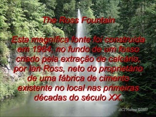 The Ross Fountain Esta magnífica fonte foi construída em 1964, no fundo de um fosso criado pela extração de calcário, por Ian Ross, neto do proprietário de uma fábrica de cimento existente no local nas primeiras décadas do século XX. 