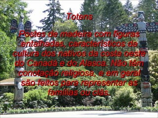 Totens Postes de madeira com figuras entalhadas, característicos da cultura dos nativos da costa oeste do Canadá e do Alasca. Não têm conotação religiosa, e em geral são feitos para representar as famílias ou clãs. 