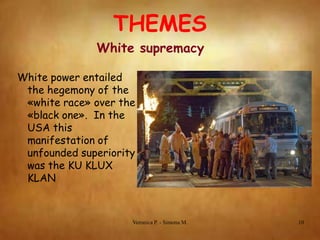 THEMES
White supremacy
White power entailed
the hegemony of the
«white race» over the
«black one». In the
USA this
manifestation of
unfounded superiority
was the KU KLUX
KLAN

Veronica P. - Simona M.

10

 