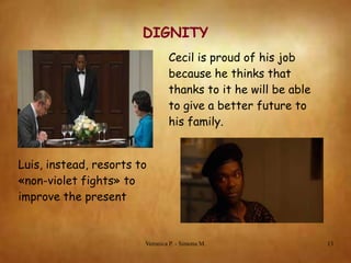 DIGNITY
Cecil is proud of his job
because he thinks that
thanks to it he will be able
to give a better future to
his family.
Luis, instead, resorts to
«non-violet fights» to
improve the present

Veronica P. - Simona M.

13

 