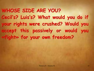 WHOSE SIDE ARE YOU?
Cecil’s? Luis’s? What would you do if
your rights were crushed? Would you
accept this passively or would you
«fight» for your own freedom?

Veronica P. - Simona M.

14

 