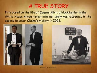 A TRUE STORY
It is based on the life of Eugene Allen, a black butler in the
White House whose human-interest story was recounted in the
papers to cover Obama’s victory in 2008.

Veronica P. - Simona M.

3

 
