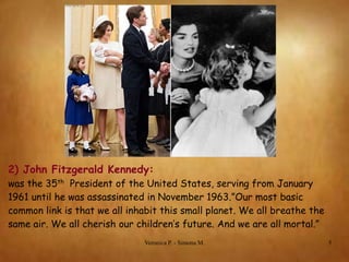 2) John Fitzgerald Kennedy:
was the 35th President of the United States, serving from January
1961 until he was assassinated in November 1963.”Our most basic
common link is that we all inhabit this small planet. We all breathe the
same air. We all cherish our children’s future. And we are all mortal.”
Veronica P. - Simona M.

5

 