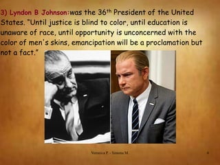 3) Lyndon B Johnson:was the 36th President of the United

States. “Until justice is blind to color, until education is
unaware of race, until opportunity is unconcerned with the
color of men's skins, emancipation will be a proclamation but
not a fact.”

Veronica P. - Simona M.

6

 
