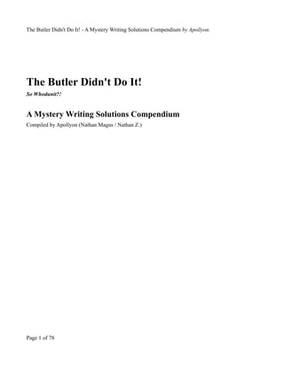 The Butler Didn't Do It! - A Mystery Writing Solutions Compendium by Apollyon.




The Butler Didn't Do It!
So Whodunit?!


A Mystery Writing Solutions Compendium
Compiled by Apollyon (Nathan Magus / Nathan Z.)




Page 1 of 78
 