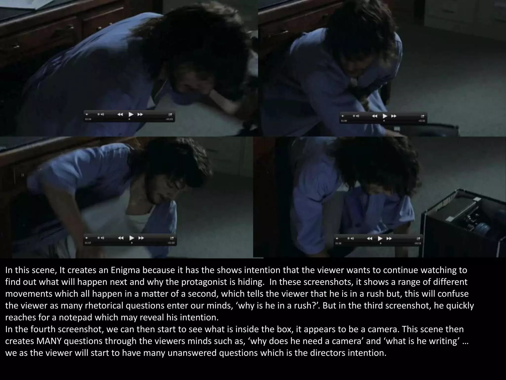 In this scene, It creates an Enigma because it has the shows intention that the viewer wants to continue watching to
find out what will happen next and why the protagonist is hiding. In these screenshots, it shows a range of different
movements which all happen in a matter of a second, which tells the viewer that he is in a rush but, this will confuse
the viewer as many rhetorical questions enter our minds, ‘why is he in a rush?’. But in the third screenshot, he quickly
reaches for a notepad which may reveal his intention.
In the fourth screenshot, we can then start to see what is inside the box, it appears to be a camera. This scene then
creates MANY questions through the viewers minds such as, ‘why does he need a camera’ and ‘what is he writing’ …
we as the viewer will start to have many unanswered questions which is the directors intention.

 