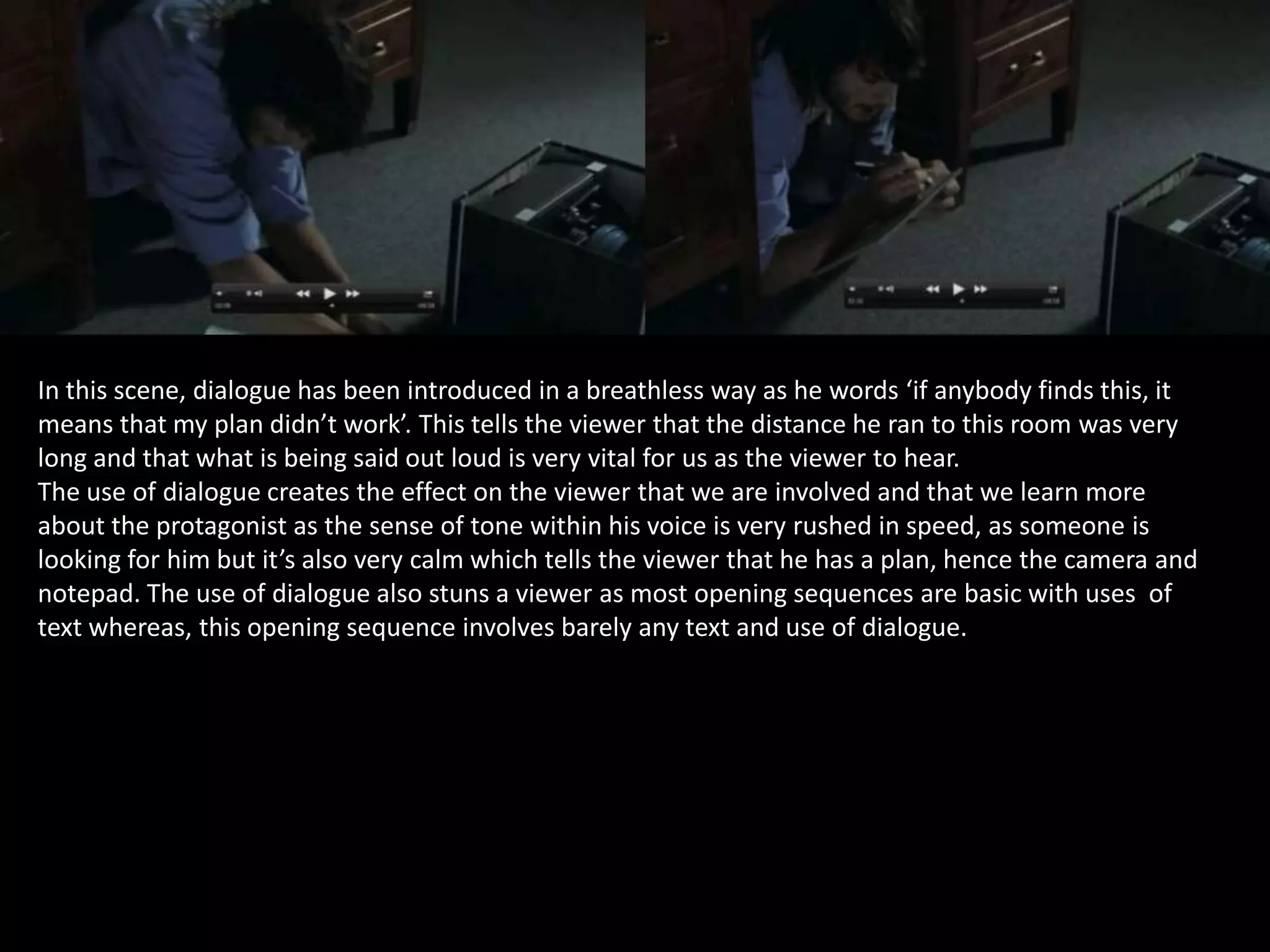 In this scene, dialogue has been introduced in a breathless way as he words ‘if anybody finds this, it
means that my plan didn’t work’. This tells the viewer that the distance he ran to this room was very
long and that what is being said out loud is very vital for us as the viewer to hear.
The use of dialogue creates the effect on the viewer that we are involved and that we learn more
about the protagonist as the sense of tone within his voice is very rushed in speed, as someone is
looking for him but it’s also very calm which tells the viewer that he has a plan, hence the camera and
notepad. The use of dialogue also stuns a viewer as most opening sequences are basic with uses of
text whereas, this opening sequence involves barely any text and use of dialogue.

 