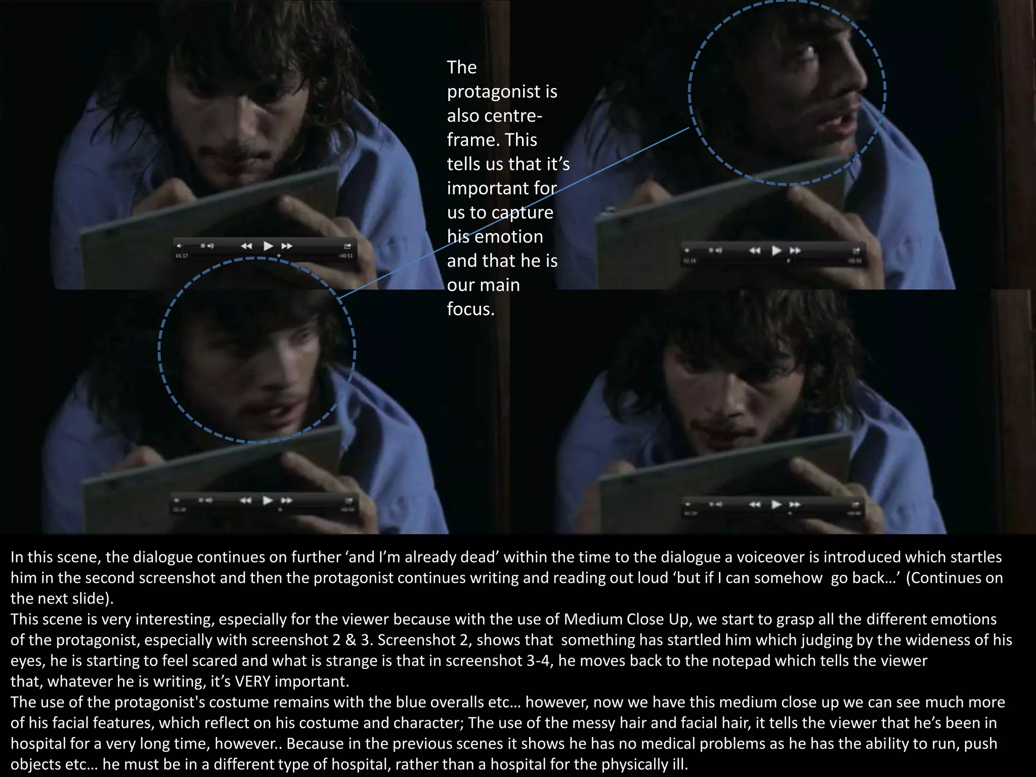 The
protagonist is
also centreframe. This
tells us that it’s
important for
us to capture
his emotion
and that he is
our main
focus.

In this scene, the dialogue continues on further ‘and I’m already dead’ within the time to the dialogue a voiceover is introduced which startles
him in the second screenshot and then the protagonist continues writing and reading out loud ‘but if I can somehow go back…’ (Continues on
the next slide).
This scene is very interesting, especially for the viewer because with the use of Medium Close Up, we start to grasp all the different emotions
of the protagonist, especially with screenshot 2 & 3. Screenshot 2, shows that something has startled him which judging by the wideness of his
eyes, he is starting to feel scared and what is strange is that in screenshot 3-4, he moves back to the notepad which tells the viewer
that, whatever he is writing, it’s VERY important.
The use of the protagonist's costume remains with the blue overalls etc… however, now we have this medium close up we can see much more
of his facial features, which reflect on his costume and character; The use of the messy hair and facial hair, it tells the viewer that he’s been in
hospital for a very long time, however.. Because in the previous scenes it shows he has no medical problems as he has the ability to run, push
objects etc… he must be in a different type of hospital, rather than a hospital for the physically ill.

 