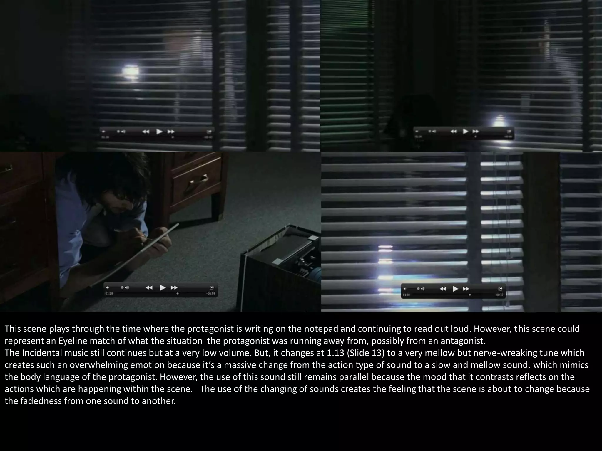 This scene plays through the time where the protagonist is writing on the notepad and continuing to read out loud. However, this scene could
represent an Eyeline match of what the situation the protagonist was running away from, possibly from an antagonist.
The Incidental music still continues but at a very low volume. But, it changes at 1.13 (Slide 13) to a very mellow but nerve-wreaking tune which
creates such an overwhelming emotion because it’s a massive change from the action type of sound to a slow and mellow sound, which mimics
the body language of the protagonist. However, the use of this sound still remains parallel because the mood that it contrasts reflects on the
actions which are happening within the scene. The use of the changing of sounds creates the feeling that the scene is about to change because
the fadedness from one sound to another.

 