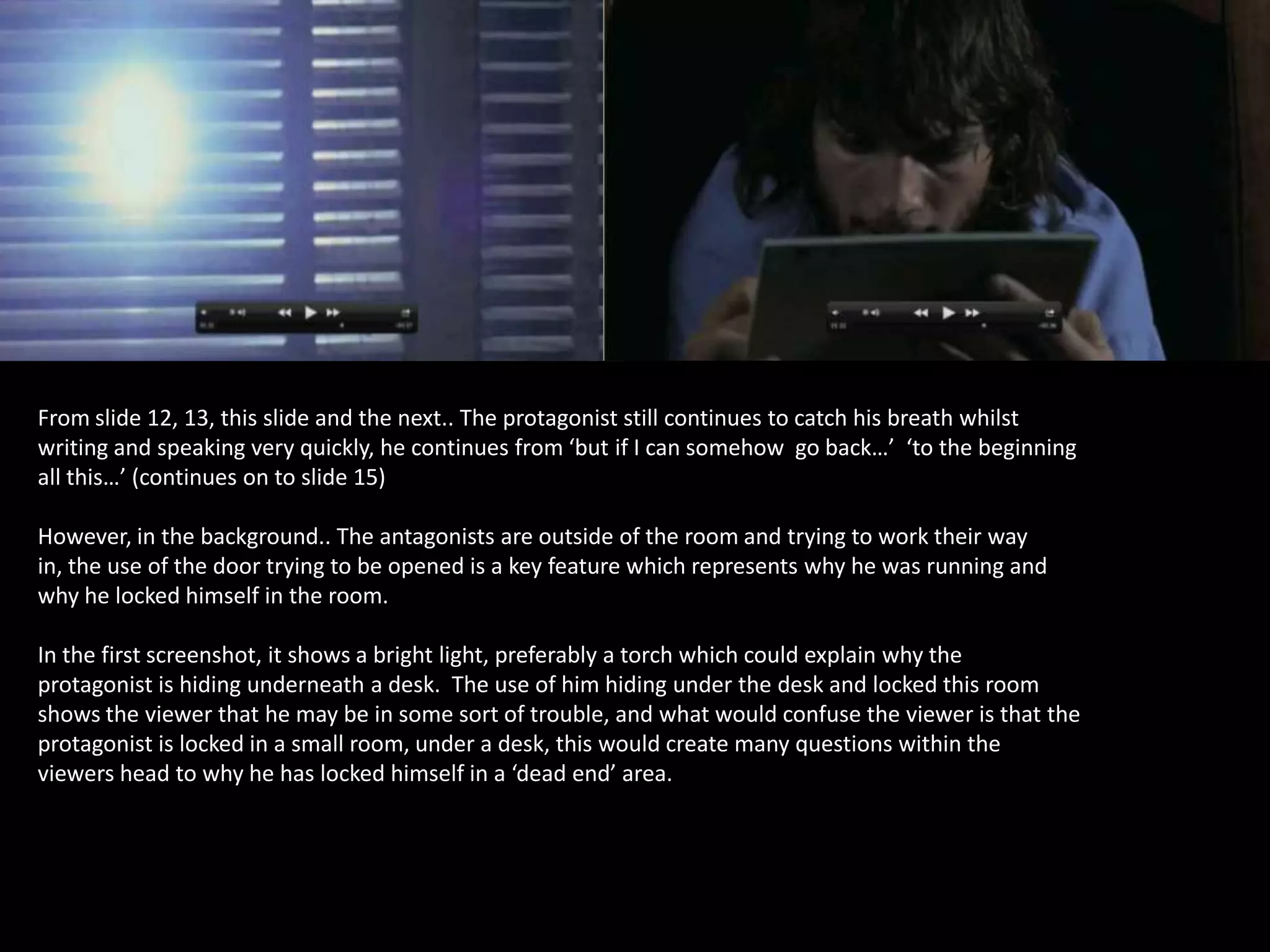 From slide 12, 13, this slide and the next.. The protagonist still continues to catch his breath whilst
writing and speaking very quickly, he continues from ‘but if I can somehow go back…’ ‘to the beginning
all this…’ (continues on to slide 15)

However, in the background.. The antagonists are outside of the room and trying to work their way
in, the use of the door trying to be opened is a key feature which represents why he was running and
why he locked himself in the room.
In the first screenshot, it shows a bright light, preferably a torch which could explain why the
protagonist is hiding underneath a desk. The use of him hiding under the desk and locked this room
shows the viewer that he may be in some sort of trouble, and what would confuse the viewer is that the
protagonist is locked in a small room, under a desk, this would create many questions within the
viewers head to why he has locked himself in a ‘dead end’ area.

 