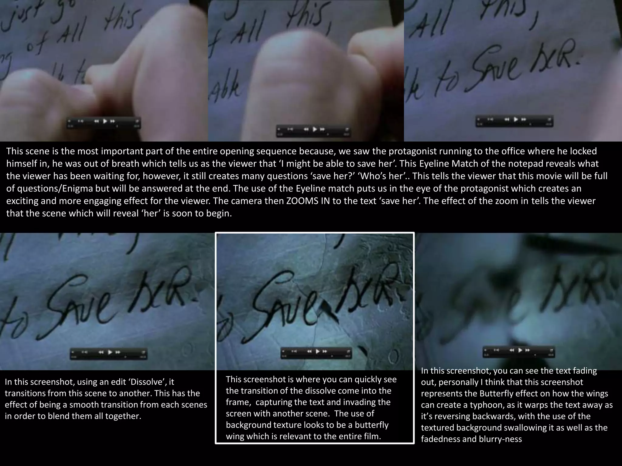 This scene is the most important part of the entire opening sequence because, we saw the protagonist running to the office where he locked
himself in, he was out of breath which tells us as the viewer that ‘I might be able to save her’. This Eyeline Match of the notepad reveals what
the viewer has been waiting for, however, it still creates many questions ‘save her?’ ‘Who’s her’.. This tells the viewer that this movie will be full
of questions/Enigma but will be answered at the end. The use of the Eyeline match puts us in the eye of the protagonist which creates an
exciting and more engaging effect for the viewer. The camera then ZOOMS IN to the text ‘save her’. The effect of the zoom in tells the viewer
that the scene which will reveal ‘her’ is soon to begin.

In this screenshot, using an edit ‘Dissolve’, it
transitions from this scene to another. This has the
effect of being a smooth transition from each scenes
in order to blend them all together.

This screenshot is where you can quickly see
the transition of the dissolve come into the
frame, capturing the text and invading the
screen with another scene. The use of
background texture looks to be a butterfly
wing which is relevant to the entire film.

In this screenshot, you can see the text fading
out, personally I think that this screenshot
represents the Butterfly effect on how the wings
can create a typhoon, as it warps the text away as
it’s reversing backwards, with the use of the
textured background swallowing it as well as the
fadedness and blurry-ness

 