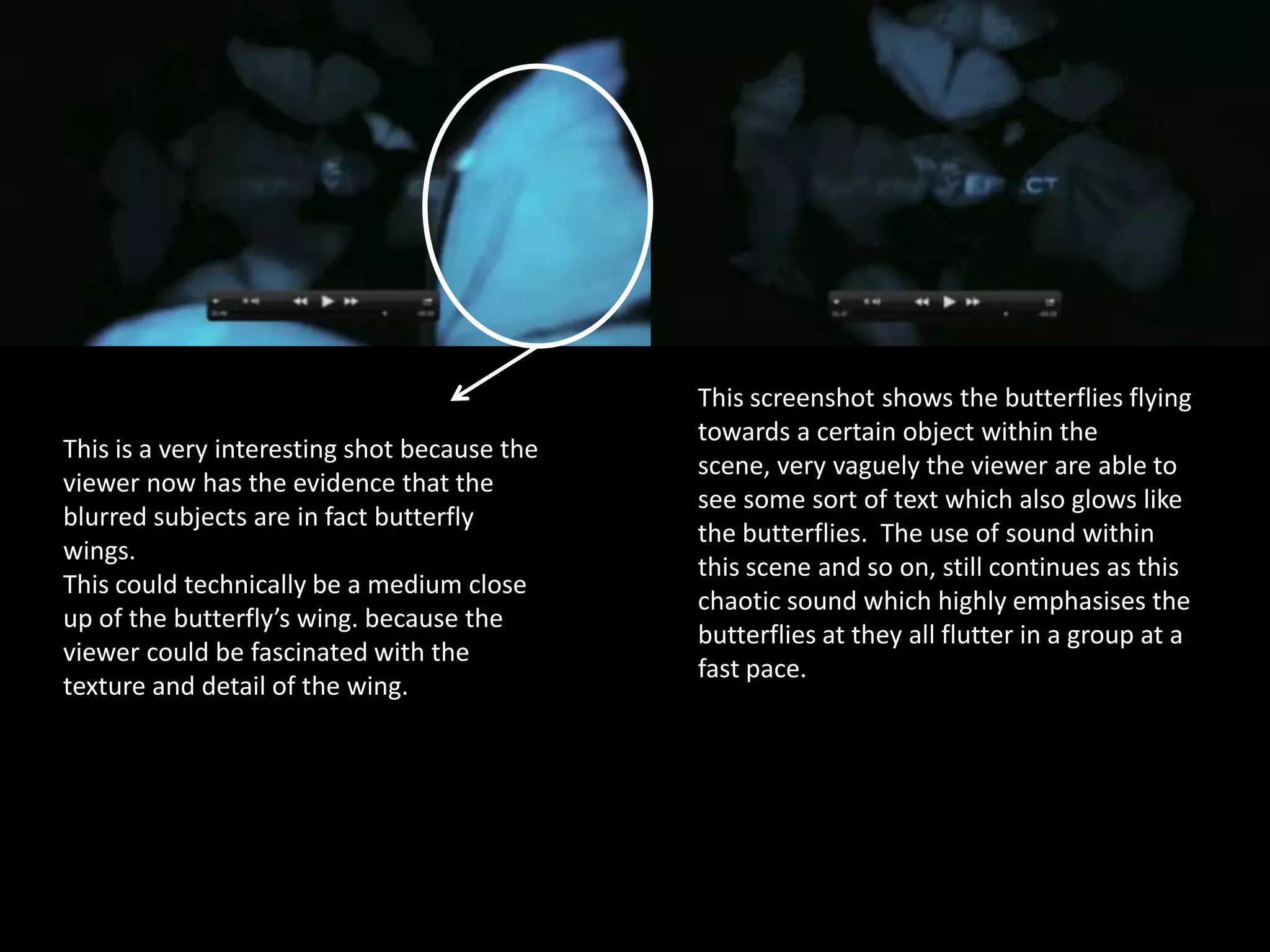 This is a very interesting shot because the
viewer now has the evidence that the
blurred subjects are in fact butterfly
wings.
This could technically be a medium close
up of the butterfly’s wing. because the
viewer could be fascinated with the
texture and detail of the wing.

This screenshot shows the butterflies flying
towards a certain object within the
scene, very vaguely the viewer are able to
see some sort of text which also glows like
the butterflies. The use of sound within
this scene and so on, still continues as this
chaotic sound which highly emphasises the
butterflies at they all flutter in a group at a
fast pace.

 