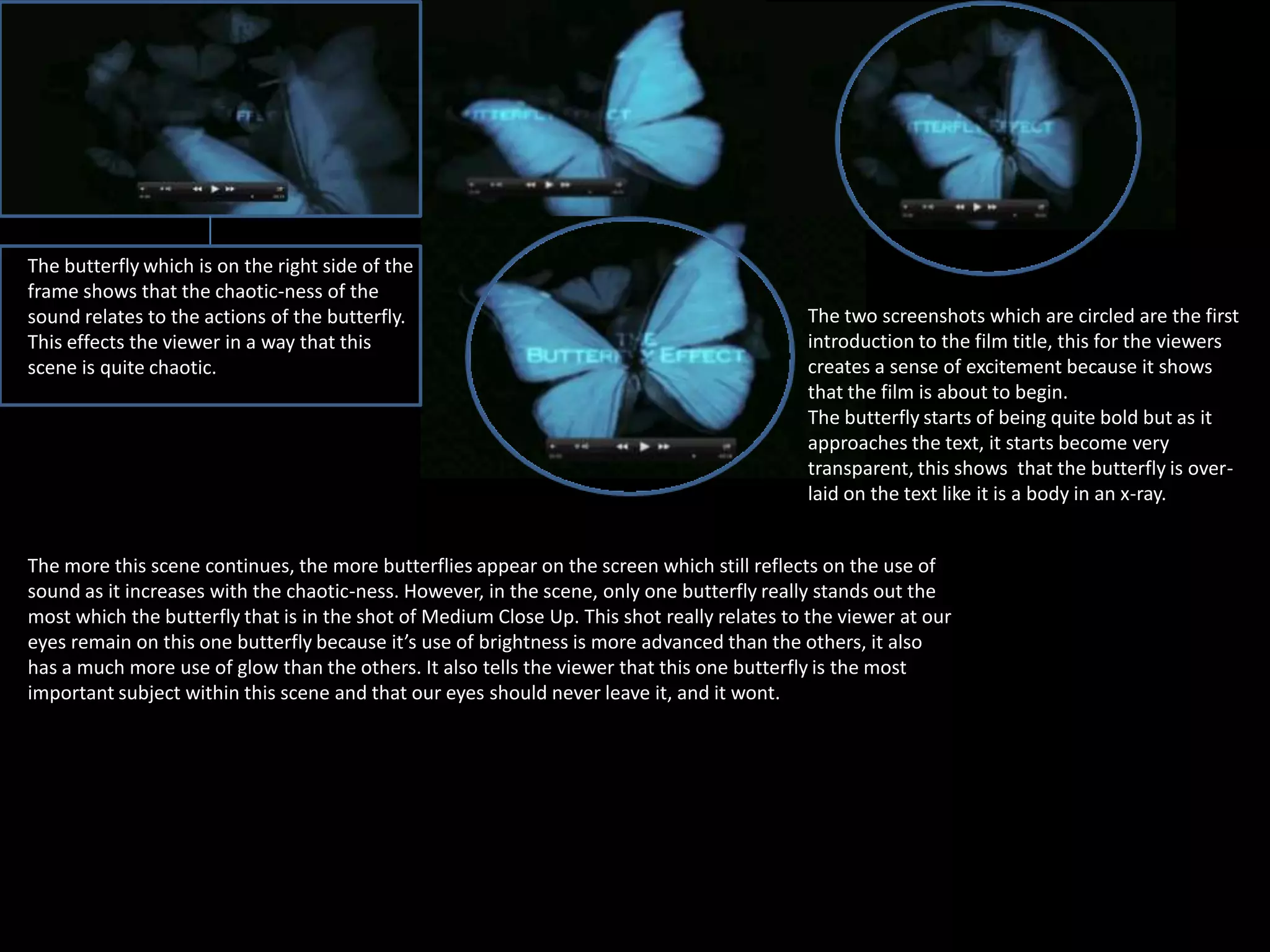 The butterfly which is on the right side of the
frame shows that the chaotic-ness of the
sound relates to the actions of the butterfly.
This effects the viewer in a way that this
scene is quite chaotic.

The two screenshots which are circled are the first
introduction to the film title, this for the viewers
creates a sense of excitement because it shows
that the film is about to begin.
The butterfly starts of being quite bold but as it
approaches the text, it starts become very
transparent, this shows that the butterfly is overlaid on the text like it is a body in an x-ray.

The more this scene continues, the more butterflies appear on the screen which still reflects on the use of
sound as it increases with the chaotic-ness. However, in the scene, only one butterfly really stands out the
most which the butterfly that is in the shot of Medium Close Up. This shot really relates to the viewer at our
eyes remain on this one butterfly because it’s use of brightness is more advanced than the others, it also
has a much more use of glow than the others. It also tells the viewer that this one butterfly is the most
important subject within this scene and that our eyes should never leave it, and it wont.

 