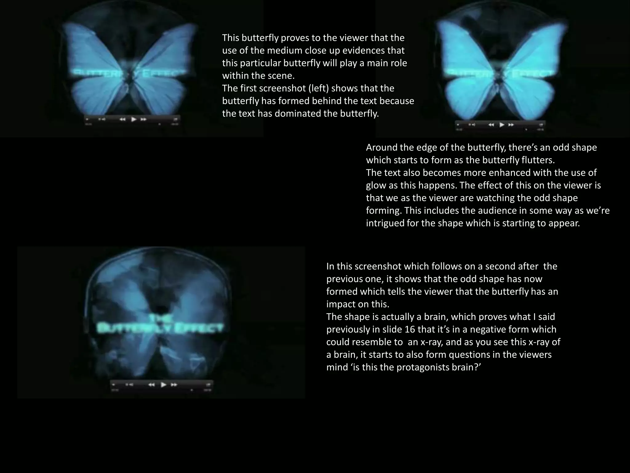 This butterfly proves to the viewer that the
use of the medium close up evidences that
this particular butterfly will play a main role
within the scene.
The first screenshot (left) shows that the
butterfly has formed behind the text because
the text has dominated the butterfly.
Around the edge of the butterfly, there’s an odd shape
which starts to form as the butterfly flutters.
The text also becomes more enhanced with the use of
glow as this happens. The effect of this on the viewer is
that we as the viewer are watching the odd shape
forming. This includes the audience in some way as we’re
intrigued for the shape which is starting to appear.

In this screenshot which follows on a second after the
previous one, it shows that the odd shape has now
formed which tells the viewer that the butterfly has an
impact on this.
The shape is actually a brain, which proves what I said
previously in slide 16 that it’s in a negative form which
could resemble to an x-ray, and as you see this x-ray of
a brain, it starts to also form questions in the viewers
mind ‘is this the protagonists brain?’

 