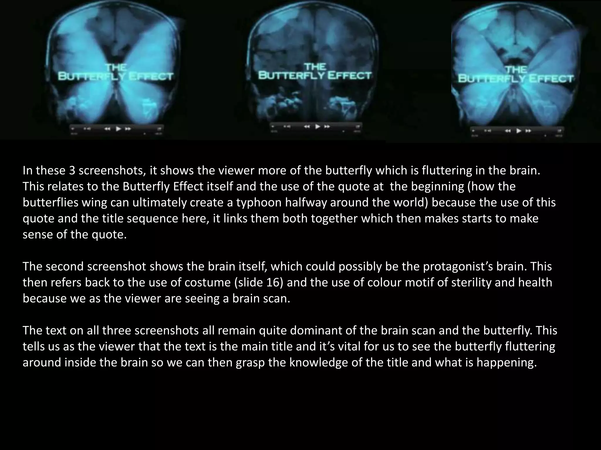 In these 3 screenshots, it shows the viewer more of the butterfly which is fluttering in the brain.
This relates to the Butterfly Effect itself and the use of the quote at the beginning (how the
butterflies wing can ultimately create a typhoon halfway around the world) because the use of this
quote and the title sequence here, it links them both together which then makes starts to make
sense of the quote.
The second screenshot shows the brain itself, which could possibly be the protagonist’s brain. This
then refers back to the use of costume (slide 16) and the use of colour motif of sterility and health
because we as the viewer are seeing a brain scan.
The text on all three screenshots all remain quite dominant of the brain scan and the butterfly. This
tells us as the viewer that the text is the main title and it’s vital for us to see the butterfly fluttering
around inside the brain so we can then grasp the knowledge of the title and what is happening.

 