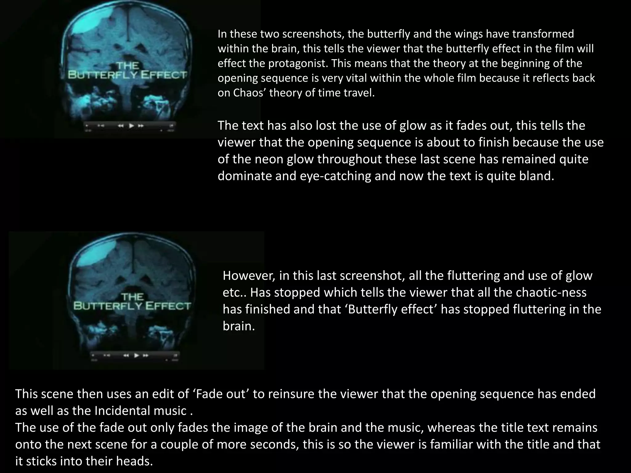 In these two screenshots, the butterfly and the wings have transformed
within the brain, this tells the viewer that the butterfly effect in the film will
effect the protagonist. This means that the theory at the beginning of the
opening sequence is very vital within the whole film because it reflects back
on Chaos’ theory of time travel.

The text has also lost the use of glow as it fades out, this tells the
viewer that the opening sequence is about to finish because the use
of the neon glow throughout these last scene has remained quite
dominate and eye-catching and now the text is quite bland.

However, in this last screenshot, all the fluttering and use of glow
etc.. Has stopped which tells the viewer that all the chaotic-ness
has finished and that ‘Butterfly effect’ has stopped fluttering in the
brain.

This scene then uses an edit of ‘Fade out’ to reinsure the viewer that the opening sequence has ended
as well as the Incidental music .
The use of the fade out only fades the image of the brain and the music, whereas the title text remains
onto the next scene for a couple of more seconds, this is so the viewer is familiar with the title and that
it sticks into their heads.

 