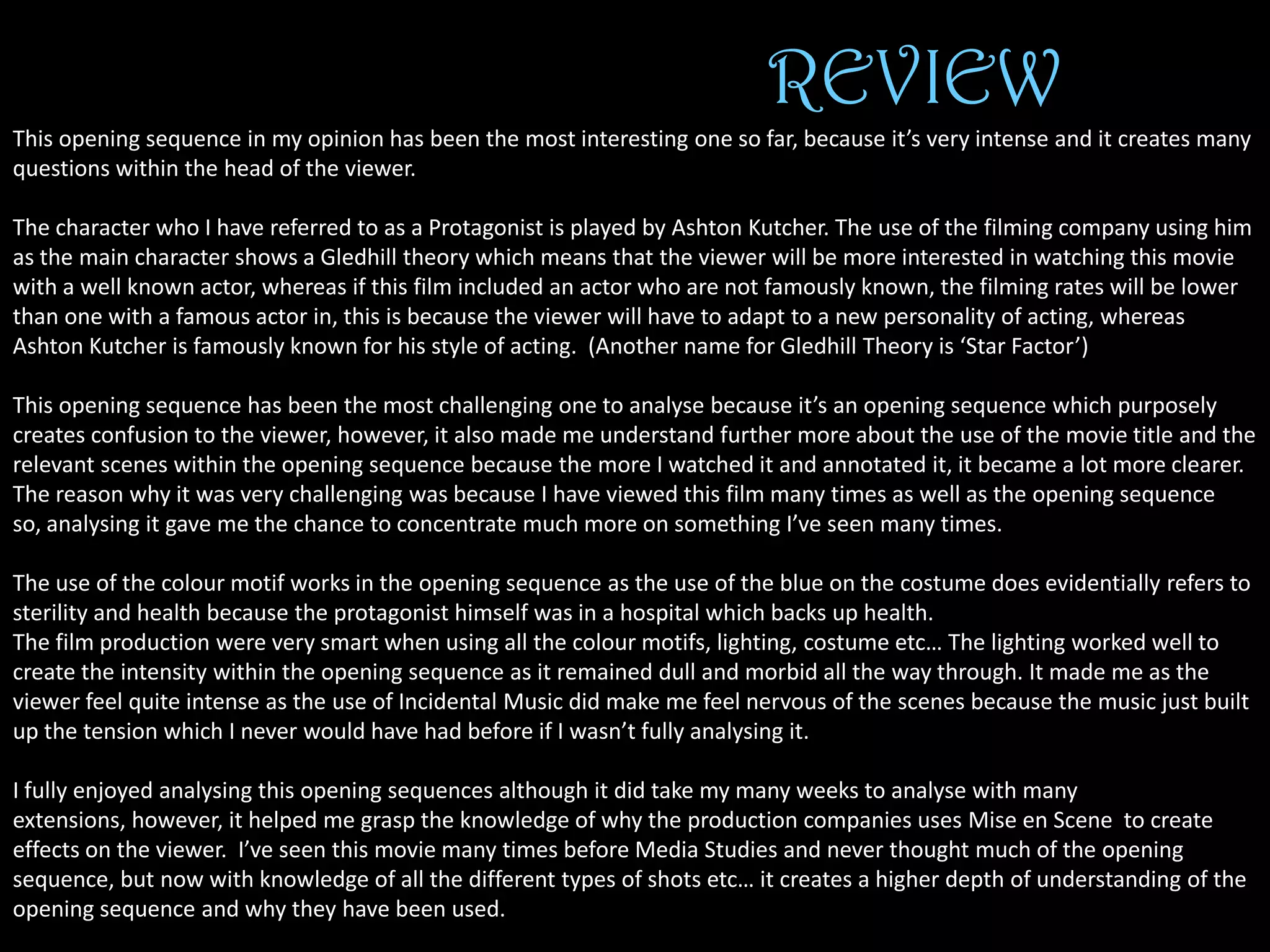 REVIEW
This opening sequence in my opinion has been the most interesting one so far, because it’s very intense and it creates many
questions within the head of the viewer.
The character who I have referred to as a Protagonist is played by Ashton Kutcher. The use of the filming company using him
as the main character shows a Gledhill theory which means that the viewer will be more interested in watching this movie
with a well known actor, whereas if this film included an actor who are not famously known, the filming rates will be lower
than one with a famous actor in, this is because the viewer will have to adapt to a new personality of acting, whereas
Ashton Kutcher is famously known for his style of acting. (Another name for Gledhill Theory is ‘Star Factor’)
This opening sequence has been the most challenging one to analyse because it’s an opening sequence which purposely
creates confusion to the viewer, however, it also made me understand further more about the use of the movie title and the
relevant scenes within the opening sequence because the more I watched it and annotated it, it became a lot more clearer.
The reason why it was very challenging was because I have viewed this film many times as well as the opening sequence
so, analysing it gave me the chance to concentrate much more on something I’ve seen many times.
The use of the colour motif works in the opening sequence as the use of the blue on the costume does evidentially refers to
sterility and health because the protagonist himself was in a hospital which backs up health.
The film production were very smart when using all the colour motifs, lighting, costume etc… The lighting worked well to
create the intensity within the opening sequence as it remained dull and morbid all the way through. It made me as the
viewer feel quite intense as the use of Incidental Music did make me feel nervous of the scenes because the music just built
up the tension which I never would have had before if I wasn’t fully analysing it.
I fully enjoyed analysing this opening sequences although it did take my many weeks to analyse with many
extensions, however, it helped me grasp the knowledge of why the production companies uses Mise en Scene to create
effects on the viewer. I’ve seen this movie many times before Media Studies and never thought much of the opening
sequence, but now with knowledge of all the different types of shots etc… it creates a higher depth of understanding of the
opening sequence and why they have been used.

 