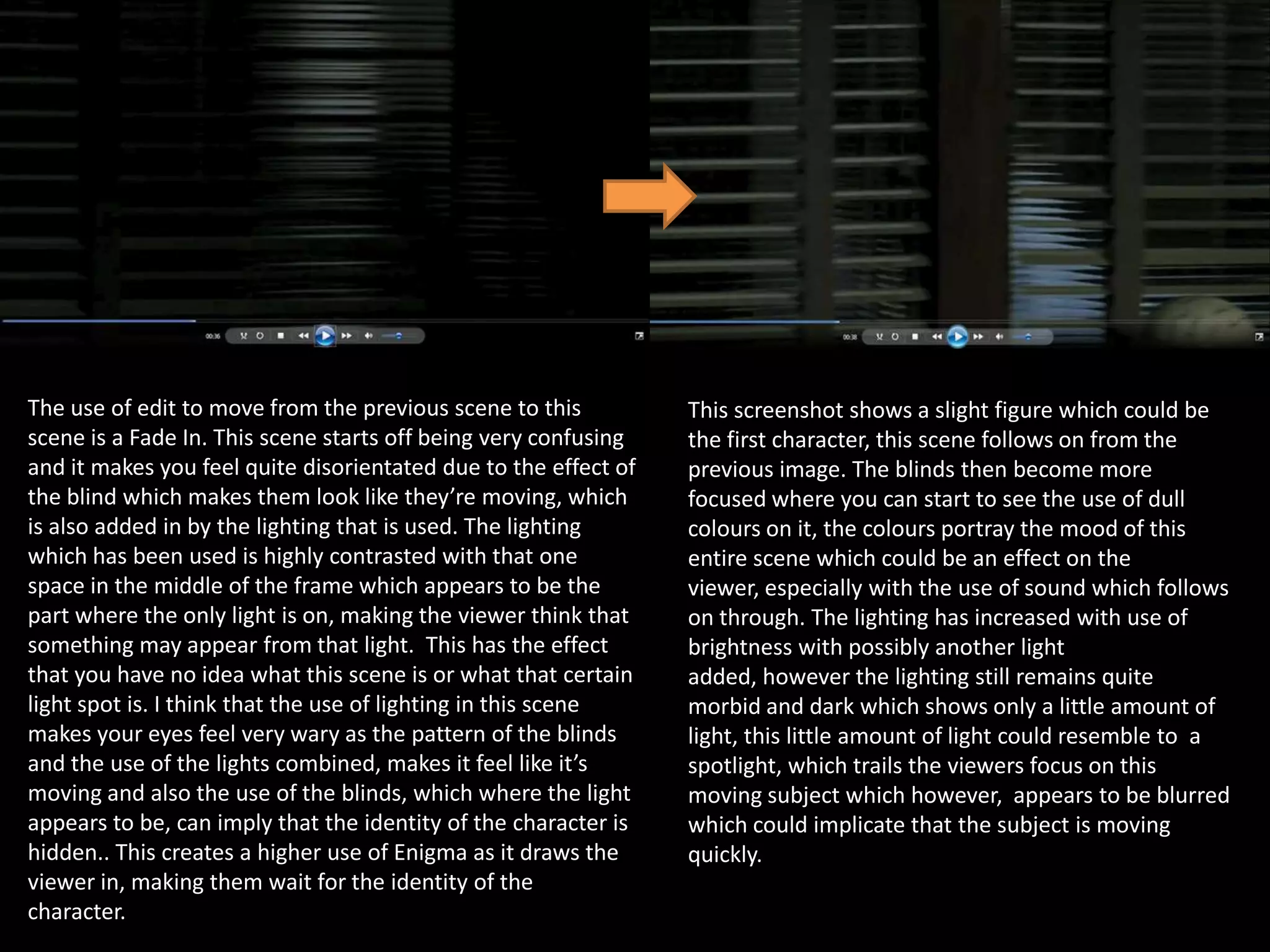The use of edit to move from the previous scene to this
scene is a Fade In. This scene starts off being very confusing
and it makes you feel quite disorientated due to the effect of
the blind which makes them look like they’re moving, which
is also added in by the lighting that is used. The lighting
which has been used is highly contrasted with that one
space in the middle of the frame which appears to be the
part where the only light is on, making the viewer think that
something may appear from that light. This has the effect
that you have no idea what this scene is or what that certain
light spot is. I think that the use of lighting in this scene
makes your eyes feel very wary as the pattern of the blinds
and the use of the lights combined, makes it feel like it’s
moving and also the use of the blinds, which where the light
appears to be, can imply that the identity of the character is
hidden.. This creates a higher use of Enigma as it draws the
viewer in, making them wait for the identity of the
character.

This screenshot shows a slight figure which could be
the first character, this scene follows on from the
previous image. The blinds then become more
focused where you can start to see the use of dull
colours on it, the colours portray the mood of this
entire scene which could be an effect on the
viewer, especially with the use of sound which follows
on through. The lighting has increased with use of
brightness with possibly another light
added, however the lighting still remains quite
morbid and dark which shows only a little amount of
light, this little amount of light could resemble to a
spotlight, which trails the viewers focus on this
moving subject which however, appears to be blurred
which could implicate that the subject is moving
quickly.

 