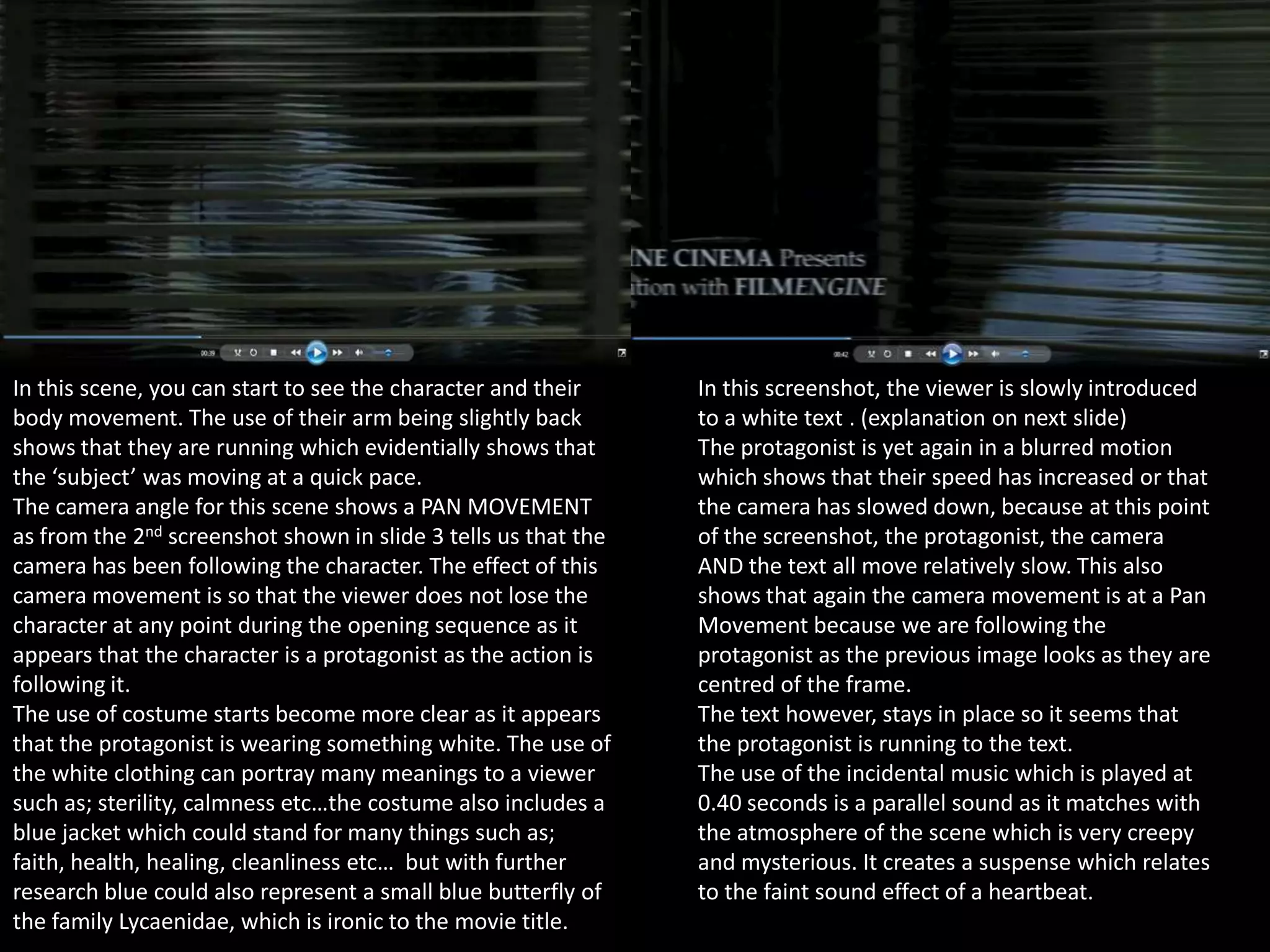 In this scene, you can start to see the character and their
body movement. The use of their arm being slightly back
shows that they are running which evidentially shows that
the ‘subject’ was moving at a quick pace.
The camera angle for this scene shows a PAN MOVEMENT
as from the 2nd screenshot shown in slide 3 tells us that the
camera has been following the character. The effect of this
camera movement is so that the viewer does not lose the
character at any point during the opening sequence as it
appears that the character is a protagonist as the action is
following it.
The use of costume starts become more clear as it appears
that the protagonist is wearing something white. The use of
the white clothing can portray many meanings to a viewer
such as; sterility, calmness etc…the costume also includes a
blue jacket which could stand for many things such as;
faith, health, healing, cleanliness etc… but with further
research blue could also represent a small blue butterfly of
the family Lycaenidae, which is ironic to the movie title.

In this screenshot, the viewer is slowly introduced
to a white text . (explanation on next slide)
The protagonist is yet again in a blurred motion
which shows that their speed has increased or that
the camera has slowed down, because at this point
of the screenshot, the protagonist, the camera
AND the text all move relatively slow. This also
shows that again the camera movement is at a Pan
Movement because we are following the
protagonist as the previous image looks as they are
centred of the frame.
The text however, stays in place so it seems that
the protagonist is running to the text.
The use of the incidental music which is played at
0.40 seconds is a parallel sound as it matches with
the atmosphere of the scene which is very creepy
and mysterious. It creates a suspense which relates
to the faint sound effect of a heartbeat.

 