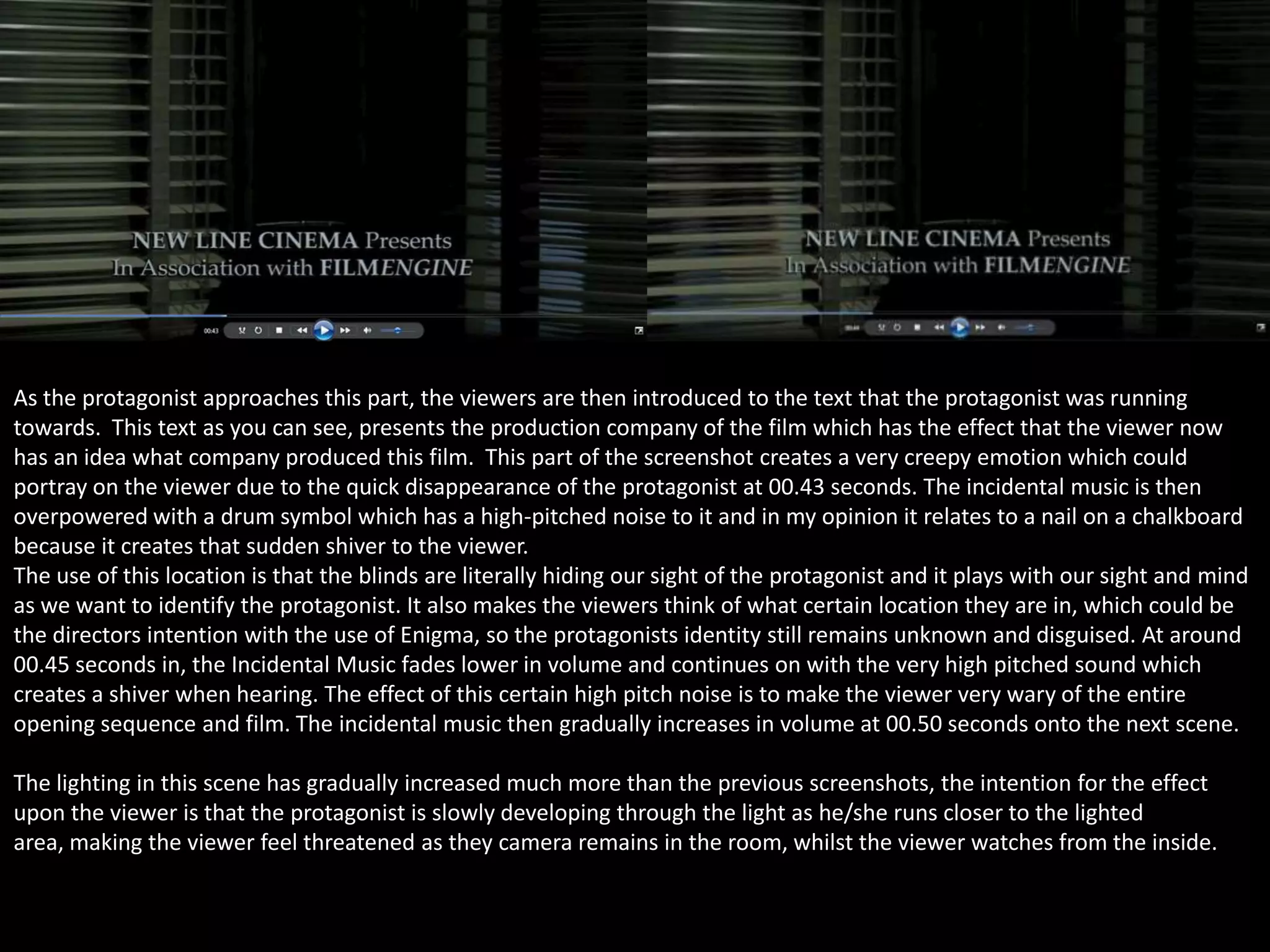 As the protagonist approaches this part, the viewers are then introduced to the text that the protagonist was running
towards. This text as you can see, presents the production company of the film which has the effect that the viewer now
has an idea what company produced this film. This part of the screenshot creates a very creepy emotion which could
portray on the viewer due to the quick disappearance of the protagonist at 00.43 seconds. The incidental music is then
overpowered with a drum symbol which has a high-pitched noise to it and in my opinion it relates to a nail on a chalkboard
because it creates that sudden shiver to the viewer.
The use of this location is that the blinds are literally hiding our sight of the protagonist and it plays with our sight and mind
as we want to identify the protagonist. It also makes the viewers think of what certain location they are in, which could be
the directors intention with the use of Enigma, so the protagonists identity still remains unknown and disguised. At around
00.45 seconds in, the Incidental Music fades lower in volume and continues on with the very high pitched sound which
creates a shiver when hearing. The effect of this certain high pitch noise is to make the viewer very wary of the entire
opening sequence and film. The incidental music then gradually increases in volume at 00.50 seconds onto the next scene.
The lighting in this scene has gradually increased much more than the previous screenshots, the intention for the effect
upon the viewer is that the protagonist is slowly developing through the light as he/she runs closer to the lighted
area, making the viewer feel threatened as they camera remains in the room, whilst the viewer watches from the inside.

 