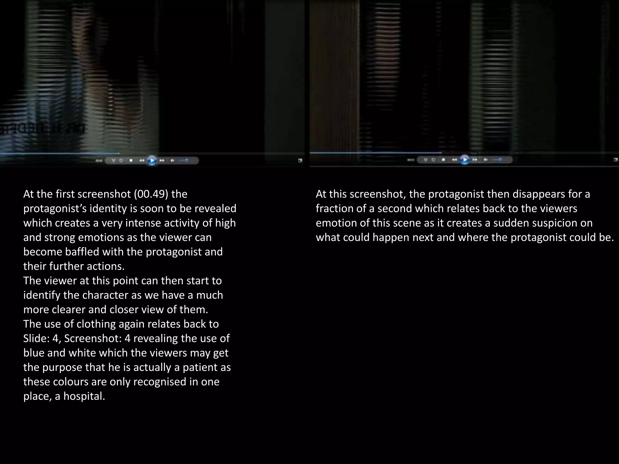 At the first screenshot (00.49) the
protagonist’s identity is soon to be revealed
which creates a very intense activity of high
and strong emotions as the viewer can
become baffled with the protagonist and
their further actions.
The viewer at this point can then start to
identify the character as we have a much
more clearer and closer view of them.
The use of clothing again relates back to
Slide: 4, Screenshot: 4 revealing the use of
blue and white which the viewers may get
the purpose that he is actually a patient as
these colours are only recognised in one
place, a hospital.

At this screenshot, the protagonist then disappears for a
fraction of a second which relates back to the viewers
emotion of this scene as it creates a sudden suspicion on
what could happen next and where the protagonist could be.

 