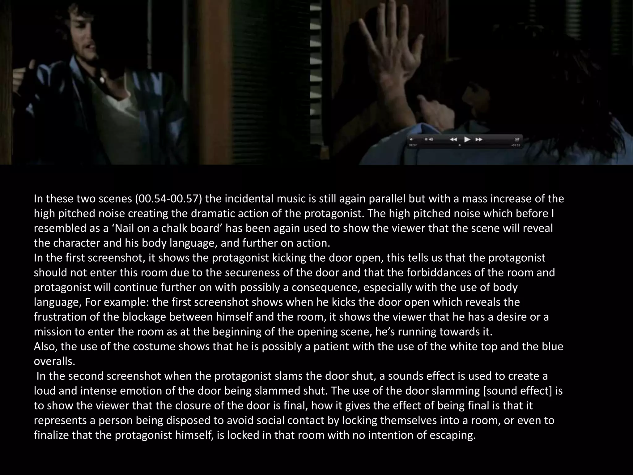 In these two scenes (00.54-00.57) the incidental music is still again parallel but with a mass increase of the
high pitched noise creating the dramatic action of the protagonist. The high pitched noise which before I
resembled as a ‘Nail on a chalk board’ has been again used to show the viewer that the scene will reveal
the character and his body language, and further on action.
In the first screenshot, it shows the protagonist kicking the door open, this tells us that the protagonist
should not enter this room due to the secureness of the door and that the forbiddances of the room and
protagonist will continue further on with possibly a consequence, especially with the use of body
language, For example: the first screenshot shows when he kicks the door open which reveals the
frustration of the blockage between himself and the room, it shows the viewer that he has a desire or a
mission to enter the room as at the beginning of the opening scene, he’s running towards it.
Also, the use of the costume shows that he is possibly a patient with the use of the white top and the blue
overalls.
In the second screenshot when the protagonist slams the door shut, a sounds effect is used to create a
loud and intense emotion of the door being slammed shut. The use of the door slamming [sound effect] is
to show the viewer that the closure of the door is final, how it gives the effect of being final is that it
represents a person being disposed to avoid social contact by locking themselves into a room, or even to
finalize that the protagonist himself, is locked in that room with no intention of escaping.

 
