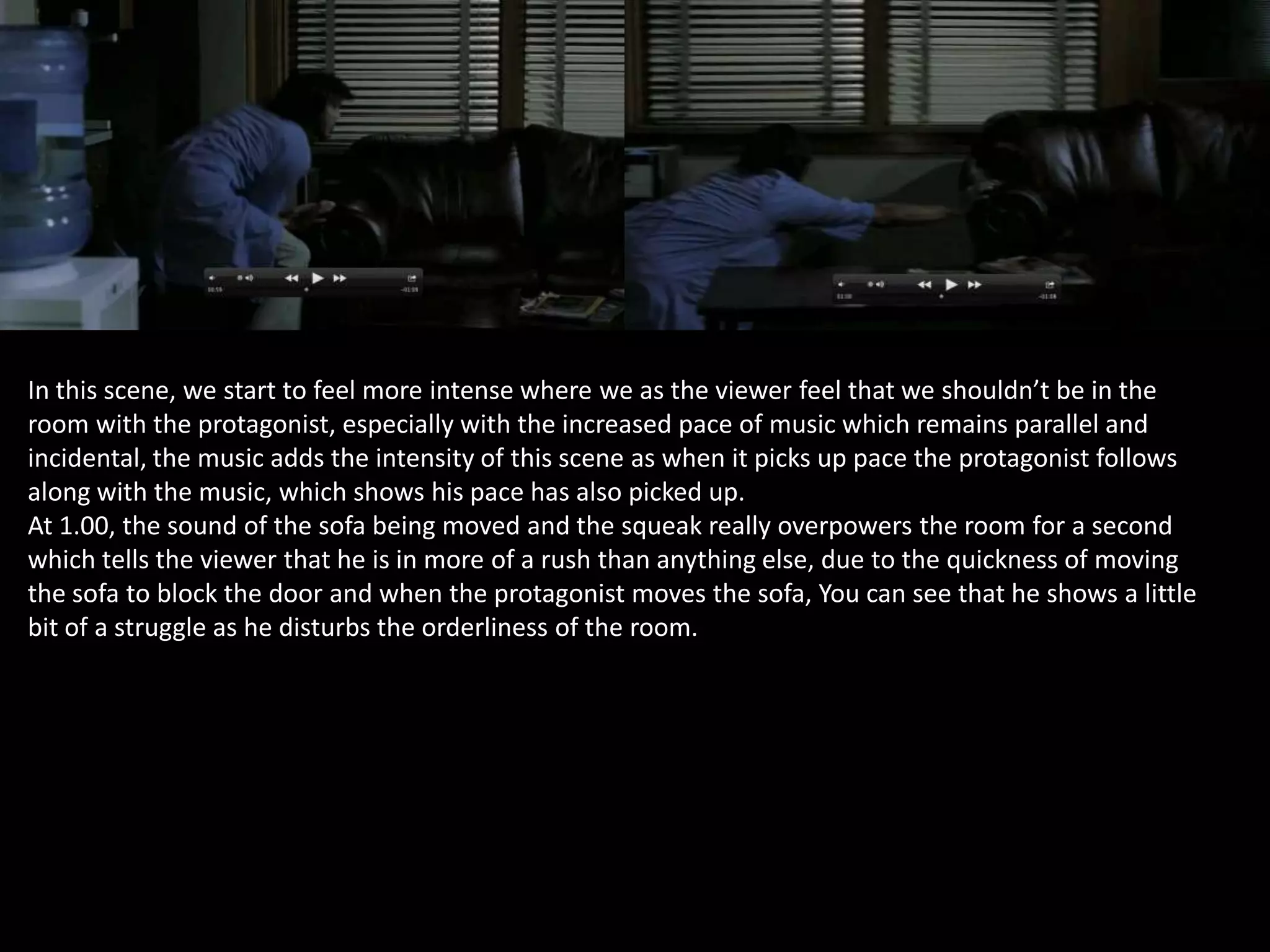 In this scene, we start to feel more intense where we as the viewer feel that we shouldn’t be in the
room with the protagonist, especially with the increased pace of music which remains parallel and
incidental, the music adds the intensity of this scene as when it picks up pace the protagonist follows
along with the music, which shows his pace has also picked up.
At 1.00, the sound of the sofa being moved and the squeak really overpowers the room for a second
which tells the viewer that he is in more of a rush than anything else, due to the quickness of moving
the sofa to block the door and when the protagonist moves the sofa, You can see that he shows a little
bit of a struggle as he disturbs the orderliness of the room.

 