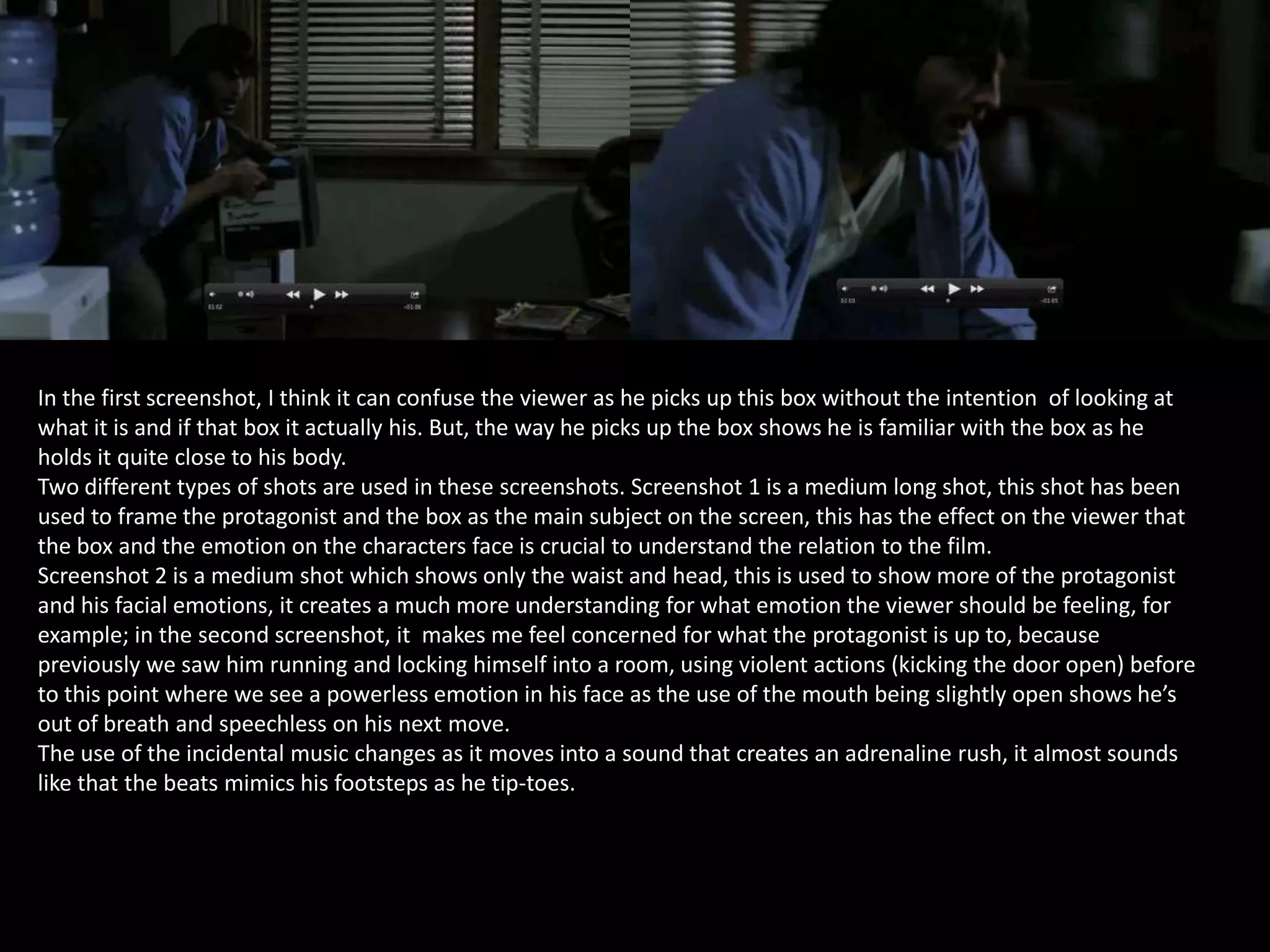 In the first screenshot, I think it can confuse the viewer as he picks up this box without the intention of looking at
what it is and if that box it actually his. But, the way he picks up the box shows he is familiar with the box as he
holds it quite close to his body.
Two different types of shots are used in these screenshots. Screenshot 1 is a medium long shot, this shot has been
used to frame the protagonist and the box as the main subject on the screen, this has the effect on the viewer that
the box and the emotion on the characters face is crucial to understand the relation to the film.
Screenshot 2 is a medium shot which shows only the waist and head, this is used to show more of the protagonist
and his facial emotions, it creates a much more understanding for what emotion the viewer should be feeling, for
example; in the second screenshot, it makes me feel concerned for what the protagonist is up to, because
previously we saw him running and locking himself into a room, using violent actions (kicking the door open) before
to this point where we see a powerless emotion in his face as the use of the mouth being slightly open shows he’s
out of breath and speechless on his next move.
The use of the incidental music changes as it moves into a sound that creates an adrenaline rush, it almost sounds
like that the beats mimics his footsteps as he tip-toes.

 