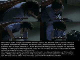 In this scene, It creates an Enigma because it has the shows intention that the viewer wants to continue watching to
find out what will happen next and why the protagonist is hiding. In these screenshots, it shows a range of different
movements which all happen in a matter of a second, which tells the viewer that he is in a rush but, this will confuse
the viewer as many rhetorical questions enter our minds, ‘why is he in a rush?’. But in the third screenshot, he quickly
reaches for a notepad which may reveal his intention.
In the fourth screenshot, we can then start to see what is inside the box, it appears to be a camera. This scene then
creates MANY questions through the viewers minds such as, ‘why does he need a camera’ and ‘what is he writing’ …
we as the viewer will start to have many unanswered questions which is the directors intention.

 