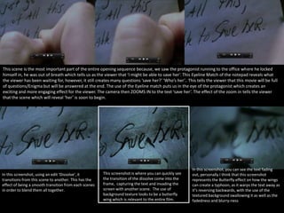 This scene is the most important part of the entire opening sequence because, we saw the protagonist running to the office where he locked
himself in, he was out of breath which tells us as the viewer that ‘I might be able to save her’. This Eyeline Match of the notepad reveals what
the viewer has been waiting for, however, it still creates many questions ‘save her?’ ‘Who’s her’.. This tells the viewer that this movie will be full
of questions/Enigma but will be answered at the end. The use of the Eyeline match puts us in the eye of the protagonist which creates an
exciting and more engaging effect for the viewer. The camera then ZOOMS IN to the text ‘save her’. The effect of the zoom in tells the viewer
that the scene which will reveal ‘her’ is soon to begin.

In this screenshot, using an edit ‘Dissolve’, it
transitions from this scene to another. This has the
effect of being a smooth transition from each scenes
in order to blend them all together.

This screenshot is where you can quickly see
the transition of the dissolve come into the
frame, capturing the text and invading the
screen with another scene. The use of
background texture looks to be a butterfly
wing which is relevant to the entire film.

In this screenshot, you can see the text fading
out, personally I think that this screenshot
represents the Butterfly effect on how the wings
can create a typhoon, as it warps the text away as
it’s reversing backwards, with the use of the
textured background swallowing it as well as the
fadedness and blurry-ness

 