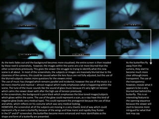 As the texts fades out and the background becomes more visualized, the entire screen is then invaded
by these next 6 screenshots, however, the images within the scene are a lot more blurred than the
other screenshots previously. This gives the viewer the struggle to trying to identify what this new
scene is all about. In most of the screenshots, the subjects or images are massively blurred due to the
closeness of the camera, this could be caused when the lens focus are not fully adjusted, but the use of
the blurred subjects creates more questions for the viewers mind.
The use of music has changed which remains parallel and incidental, however the use of the music is a
lot more cheerful and mystical – almost magical which really emphasises what is happening within the
scene, The tune of the music sounds like the sound of glass music because it’s very light on tension
which calms the viewer down with after the high use of tension previously.
In the screenshots, the background is pure black which emphasises the blue toned images/subjects
which glows within the scene. The use of the glow could represent a scan, as x-rays have this kind of
negative glow (looks very medical type). This could represent the protagonist because the use of blue
and white, which reflects on his costume which was very medical looking.
HOWEVER, the screenshot all of the subjects are moving in a very chaotic kind of way which could
represent a fly or even a butterfly, because of the wings and how manic and rapidly they flutter.
In the 5th and 6th screenshot, the butterflies become more enhanced and more identifiable as the
shape and form of a butterfly are presented.

As the butterflies fly
away from the
camera, they start to
become much more
clear although more
transparent. The use of
the transparency
however, reveals what it
appears to be a very
blurred text behind the
butterfly. This is an
interesting feature to
the opening sequence
because the viewer will
start to become more
intrigued for what that
text may say.

 