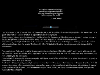 This screenshot is the first thing that the viewer will see at the beginning of the opening sequence, the text appears in a
quick fade in after a second and half of a pure blank black background,
this creates an intense emotion as you have no idea what the first scene will be. Eventually, it shows a textual theory of
the Butterfly Effect could be ‘A butterflies wings can cause a typhoon halfway around the world’.
This is actually a metaphor in fiction of the scenarios of Time Travel. They include ‘Typhoon halfway around the world’
which can implicate that the phrase ‘The Butterfly Effect’ links to the idea that the wings can create changes in the
atmosphere.
This uses Enigma Codes as it gets the viewer questioning on the theme of the film and it’s also a quote which sticks into
the mind and creates an interest and a mystery of the rest of the film. The text lasts for 10 seconds which then fades out
very smoothly to the next scene.
The music playing during the text appears to be added as a sound effect which fades in as a heartbeat in at 24 seconds to
27 seconds, and it lasts for 3 seconds.
The heartbeat fades in and gradually lowers in volume, then another sound effect is added at 26 seconds and ends at 28
seconds, this sound effect could represent a butterflies wings as it’s very chaotic with the sound pitch because it is very
sharp and very quick in speed. The use of the heartbeat which again is an added sound effect still plays through very
vaguely to the next scene.

 