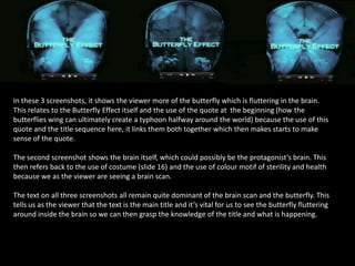 In these 3 screenshots, it shows the viewer more of the butterfly which is fluttering in the brain.
This relates to the Butterfly Effect itself and the use of the quote at the beginning (how the
butterflies wing can ultimately create a typhoon halfway around the world) because the use of this
quote and the title sequence here, it links them both together which then makes starts to make
sense of the quote.
The second screenshot shows the brain itself, which could possibly be the protagonist’s brain. This
then refers back to the use of costume (slide 16) and the use of colour motif of sterility and health
because we as the viewer are seeing a brain scan.
The text on all three screenshots all remain quite dominant of the brain scan and the butterfly. This
tells us as the viewer that the text is the main title and it’s vital for us to see the butterfly fluttering
around inside the brain so we can then grasp the knowledge of the title and what is happening.

 