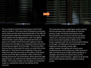 The use of edit to move from the previous scene to this
scene is a Fade In. This scene starts off being very confusing
and it makes you feel quite disorientated due to the effect of
the blind which makes them look like they’re moving, which
is also added in by the lighting that is used. The lighting
which has been used is highly contrasted with that one
space in the middle of the frame which appears to be the
part where the only light is on, making the viewer think that
something may appear from that light. This has the effect
that you have no idea what this scene is or what that certain
light spot is. I think that the use of lighting in this scene
makes your eyes feel very wary as the pattern of the blinds
and the use of the lights combined, makes it feel like it’s
moving and also the use of the blinds, which where the light
appears to be, can imply that the identity of the character is
hidden.. This creates a higher use of Enigma as it draws the
viewer in, making them wait for the identity of the
character.

This screenshot shows a slight figure which could be
the first character, this scene follows on from the
previous image. The blinds then become more
focused where you can start to see the use of dull
colours on it, the colours portray the mood of this
entire scene which could be an effect on the
viewer, especially with the use of sound which follows
on through. The lighting has increased with use of
brightness with possibly another light
added, however the lighting still remains quite
morbid and dark which shows only a little amount of
light, this little amount of light could resemble to a
spotlight, which trails the viewers focus on this
moving subject which however, appears to be blurred
which could implicate that the subject is moving
quickly.

 