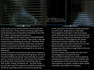 In this scene, you can start to see the character and their
body movement. The use of their arm being slightly back
shows that they are running which evidentially shows that
the ‘subject’ was moving at a quick pace.
The camera angle for this scene shows a PAN MOVEMENT
as from the 2nd screenshot shown in slide 3 tells us that the
camera has been following the character. The effect of this
camera movement is so that the viewer does not lose the
character at any point during the opening sequence as it
appears that the character is a protagonist as the action is
following it.
The use of costume starts become more clear as it appears
that the protagonist is wearing something white. The use of
the white clothing can portray many meanings to a viewer
such as; sterility, calmness etc…the costume also includes a
blue jacket which could stand for many things such as;
faith, health, healing, cleanliness etc… but with further
research blue could also represent a small blue butterfly of
the family Lycaenidae, which is ironic to the movie title.

In this screenshot, the viewer is slowly introduced
to a white text . (explanation on next slide)
The protagonist is yet again in a blurred motion
which shows that their speed has increased or that
the camera has slowed down, because at this point
of the screenshot, the protagonist, the camera
AND the text all move relatively slow. This also
shows that again the camera movement is at a Pan
Movement because we are following the
protagonist as the previous image looks as they are
centred of the frame.
The text however, stays in place so it seems that
the protagonist is running to the text.
The use of the incidental music which is played at
0.40 seconds is a parallel sound as it matches with
the atmosphere of the scene which is very creepy
and mysterious. It creates a suspense which relates
to the faint sound effect of a heartbeat.

 