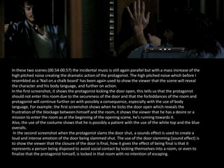 In these two scenes (00.54-00.57) the incidental music is still again parallel but with a mass increase of the
high pitched noise creating the dramatic action of the protagonist. The high pitched noise which before I
resembled as a ‘Nail on a chalk board’ has been again used to show the viewer that the scene will reveal
the character and his body language, and further on action.
In the first screenshot, it shows the protagonist kicking the door open, this tells us that the protagonist
should not enter this room due to the secureness of the door and that the forbiddances of the room and
protagonist will continue further on with possibly a consequence, especially with the use of body
language, For example: the first screenshot shows when he kicks the door open which reveals the
frustration of the blockage between himself and the room, it shows the viewer that he has a desire or a
mission to enter the room as at the beginning of the opening scene, he’s running towards it.
Also, the use of the costume shows that he is possibly a patient with the use of the white top and the blue
overalls.
In the second screenshot when the protagonist slams the door shut, a sounds effect is used to create a
loud and intense emotion of the door being slammed shut. The use of the door slamming [sound effect] is
to show the viewer that the closure of the door is final, how it gives the effect of being final is that it
represents a person being disposed to avoid social contact by locking themselves into a room, or even to
finalize that the protagonist himself, is locked in that room with no intention of escaping.

 