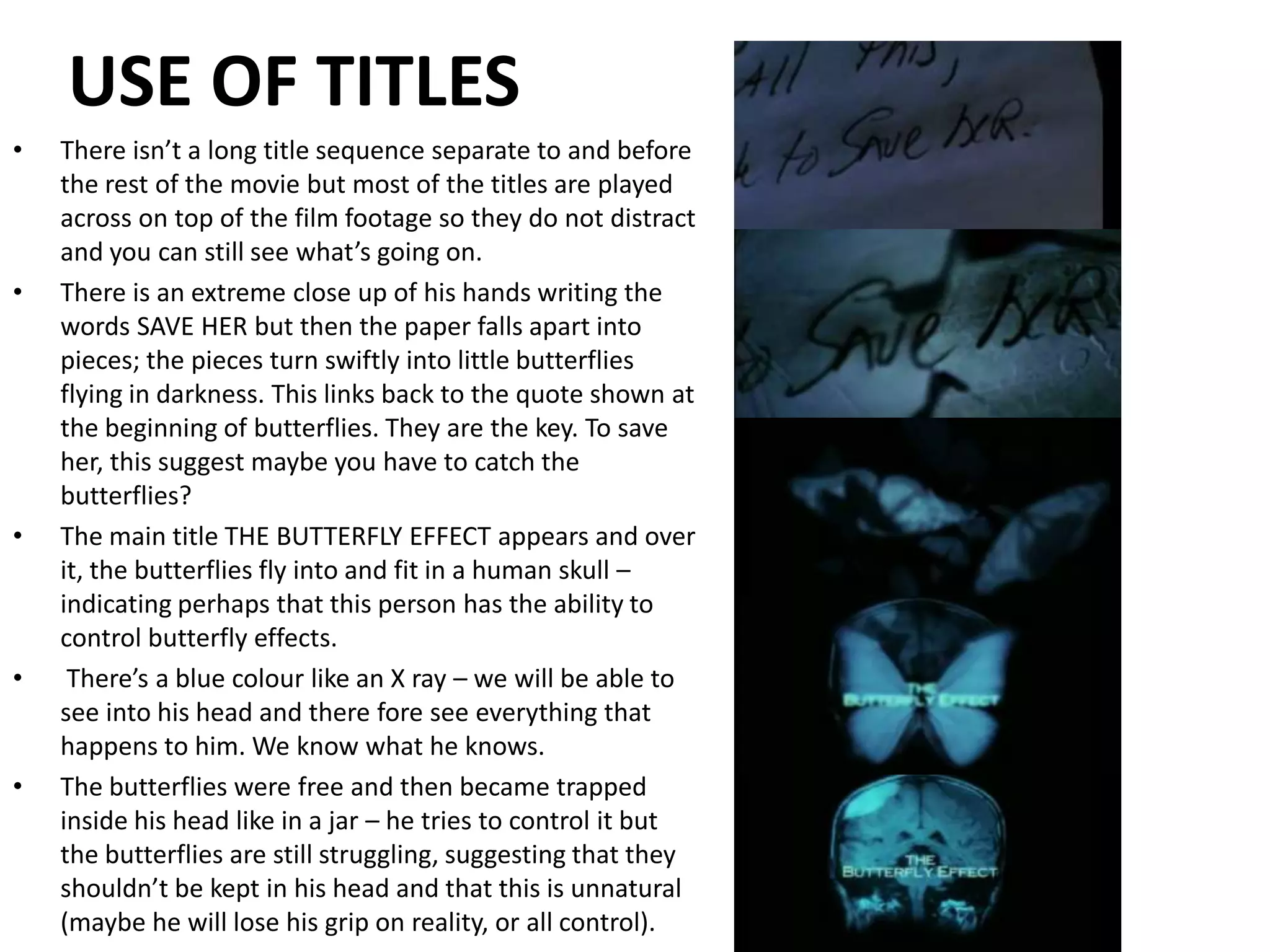 USE OF TITLESThere isn’t a long title sequence separate to and before the rest of the movie but most of the titles are played across on top of the film footage so they do not distract and you can still see what’s going on.There is an extreme close up of his hands writing the words SAVE HER but then the paper falls apart into pieces; the pieces turn swiftly into little butterflies flying in darkness. This links back to the quote shown at the beginning of butterflies. They are the key. To save her, this suggest maybe you have to catch the butterflies?The main title THE BUTTERFLY EFFECT appears and over it, the butterflies fly into and fit in a human skull – indicating perhaps that this person has the ability to control butterfly effects. There’s a blue colour like an X ray – we will be able to see into his head and there fore see everything that happens to him. We know what he knows.The butterflies were free and then became trapped inside his head like in a jar – he tries to control it but the butterflies are still struggling, suggesting that they shouldn’t be kept in his head and that this is unnatural (maybe he will lose his grip on reality, or all control).