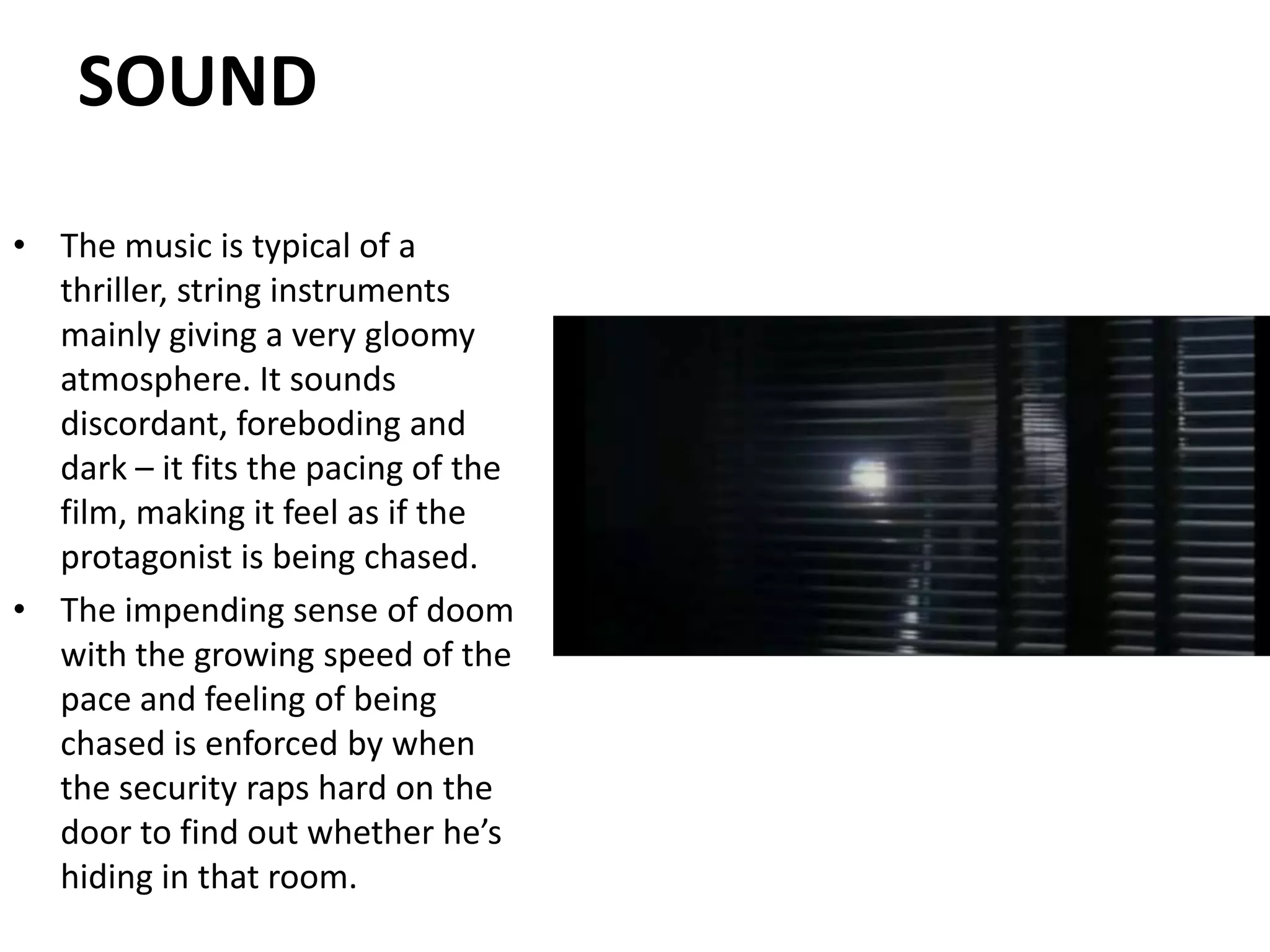 SOUNDThe music is typical of a thriller, string instruments mainly giving a very gloomy atmosphere. It sounds discordant, foreboding and dark – it fits the pacing of the film, making it feel as if the protagonist is being chased. The impending sense of doom with the growing speed of the pace and feeling of being chased is enforced by when the security raps hard on the door to find out whether he’s hiding in that room.