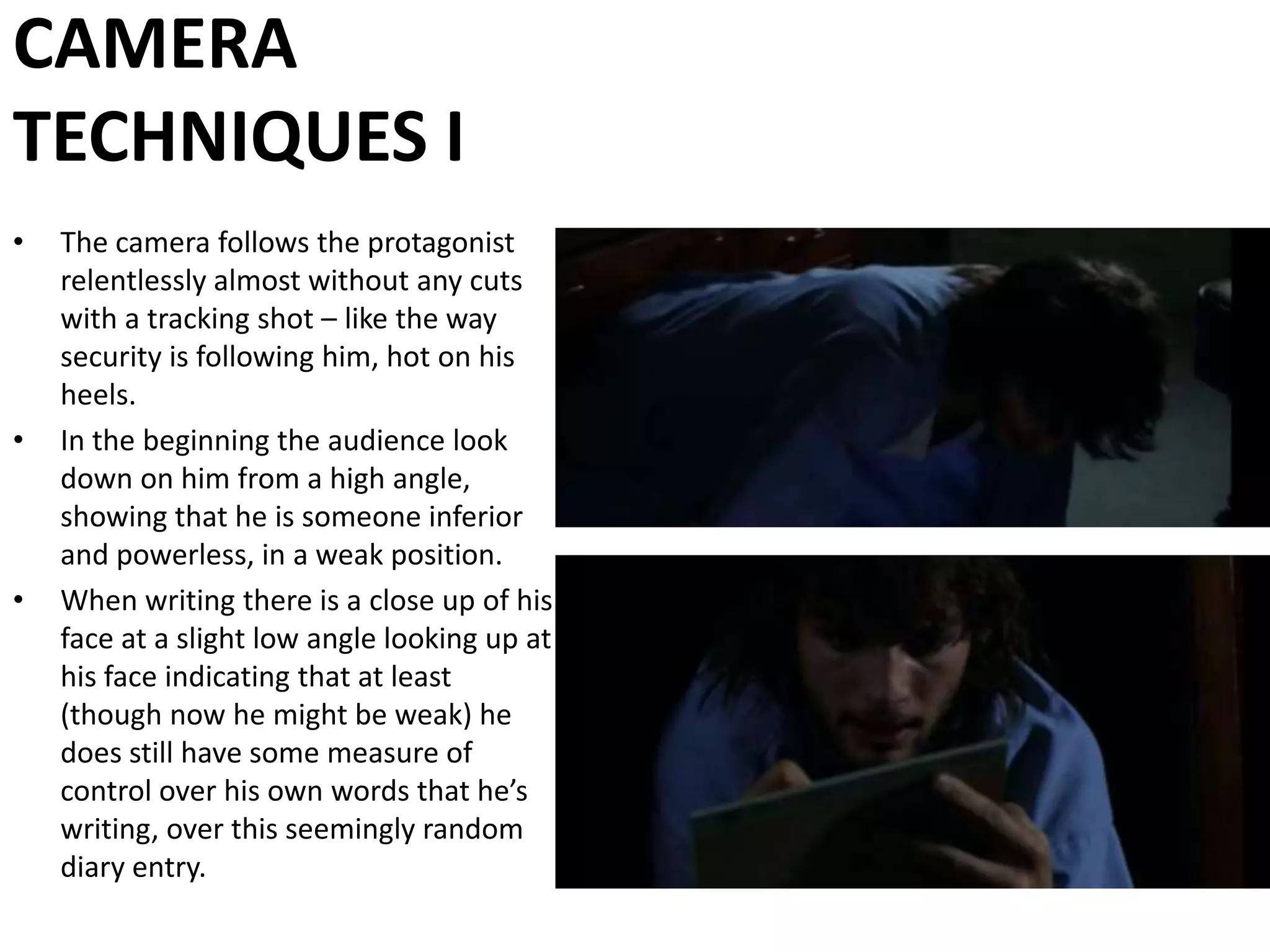 CAMERA TECHNIQUES IThe camera follows the protagonist relentlessly almost without any cuts with a tracking shot – like the way security is following him, hot on his heels. In the beginning the audience look down on him from a high angle, showing that he is someone inferior and powerless, in a weak position.When writing there is a close up of his face at a slight low angle looking up at his face indicating that at least (though now he might be weak) he does still have some measure of control over his own words that he’s writing, over this seemingly random diary entry.
