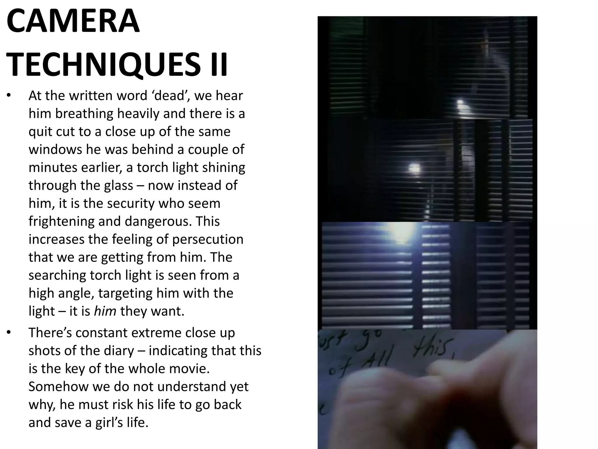 CAMERA TECHNIQUES IIAt the written word ‘dead’, we hear him breathing heavily and there is a quit cut to a close up of the same windows he was behind a couple of minutes earlier, a torch light shining through the glass – now instead of him, it is the security who seem frightening and dangerous. This increases the feeling of persecution that we are getting from him. The searching torch light is seen from a high angle, targeting him with the light – it is him they want.There’s constant extreme close up shots of the diary – indicating that this is the key of the whole movie. Somehow we do not understand yet why, he must risk his life to go back and save a girl’s life.