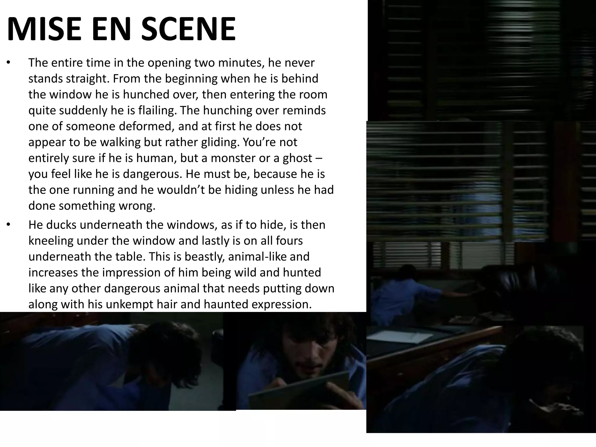 MISE EN SCENEThe entire time in the opening two minutes, he never stands straight. From the beginning when he is behind the window he is hunched over, then entering the room quite suddenly he is flailing. The hunching over reminds one of someone deformed, and at first he does not appear to be walking but rather gliding. You’re not entirely sure if he is human, but a monster or a ghost – you feel like he is dangerous. He must be, because he is the one running and he wouldn’t be hiding unless he had done something wrong. He ducks underneath the windows, as if to hide, is then kneeling under the window and lastly is on all fours underneath the table. This is beastly, animal-like and increases the impression of him being wild and hunted like any other dangerous animal that needs putting down along with his unkempt hair and haunted expression.