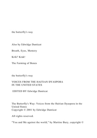 the butterfly's way
Also by Edwidge Danticat
Breath, Eyes, Memory
Krik? Krak!
The Farming of Bones
the butterfly's way
VOICES FROM THE HAITIAN DYASPORA
IN THE UNITED STATES
EDITED BY Edwidge Danticat
The Butterfly's Way: Voices from the Haitian Dyaspora in the
United States
Copyright © 2001 by Edwidge Danticat
All rights reserved.
"You and Me against the world," by Martine Bury, copyright ©
 